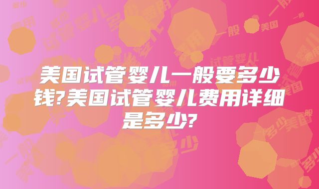美国试管婴儿一般要多少钱?美国试管婴儿费用详细是多少?