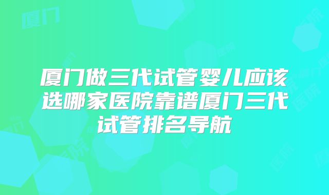 厦门做三代试管婴儿应该选哪家医院靠谱厦门三代试管排名导航