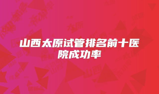 山西太原试管排名前十医院成功率