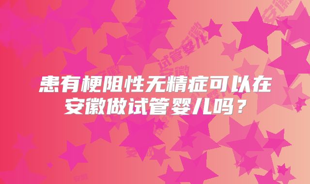 患有梗阻性无精症可以在安徽做试管婴儿吗?
