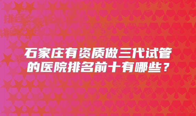 石家庄有资质做三代试管的医院排名前十有哪些？