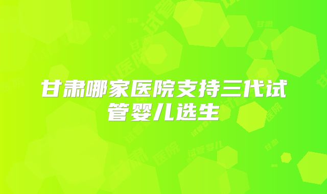 甘肃哪家医院支持三代试管婴儿选生