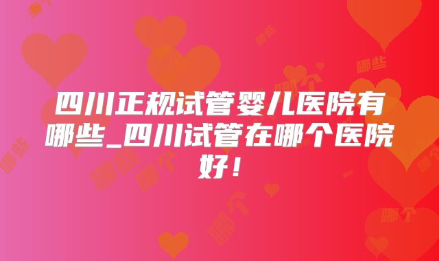 四川正规试管婴儿医院有哪些_四川试管在哪个医院好！