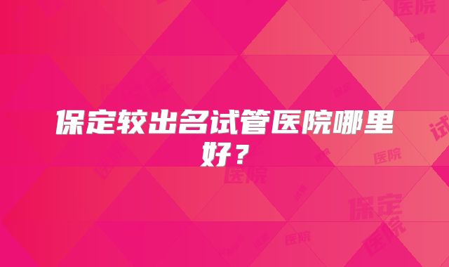 保定较出名试管医院哪里好？