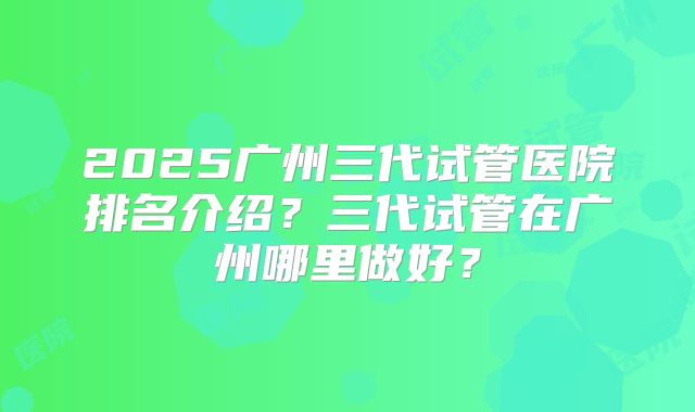 2025广州三代试管医院排名介绍？三代试管在广州哪里做好？