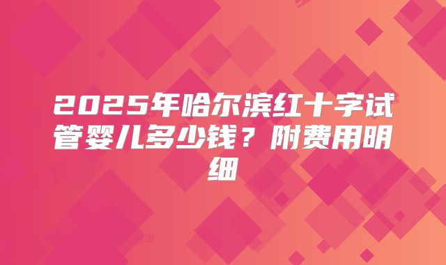 2025年哈尔滨红十字试管婴儿多少钱?附费用明细