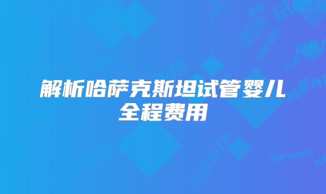 解析哈萨克斯坦试管婴儿全程费用