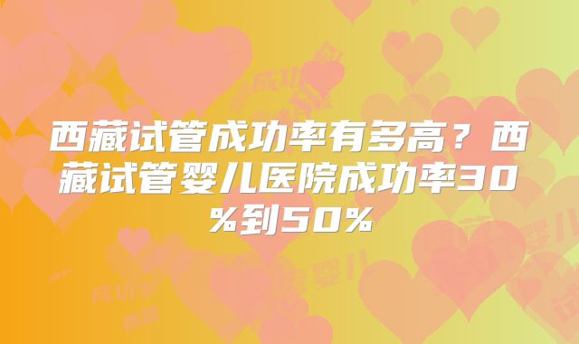 西藏试管成功率有多高？西藏试管婴儿医院成功率30%到50%