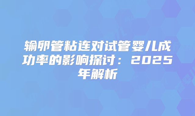 输卵管粘连对试管婴儿成功率的影响探讨：2025年解析
