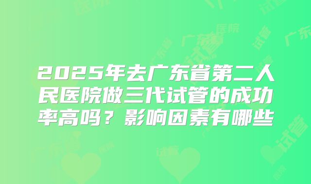 2025年去广东省第二人民医院做三代试管的成功率高吗？影响因素有哪些