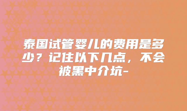 泰国试管婴儿的费用是多少？记住以下几点，不会被黑中介坑-
