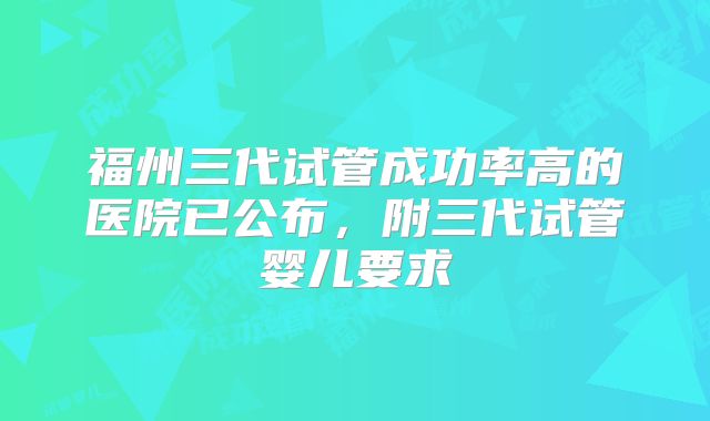 福州三代试管成功率高的医院已公布，附三代试管婴儿要求