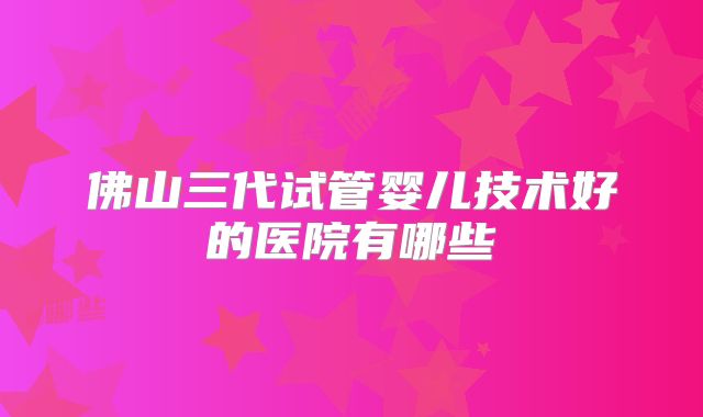 佛山三代试管婴儿技术好的医院有哪些