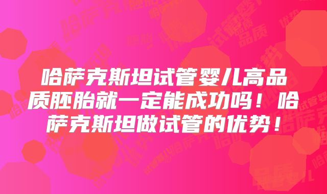 哈萨克斯坦试管婴儿高品质胚胎就一定能成功吗！哈萨克斯坦做试管的优势！
