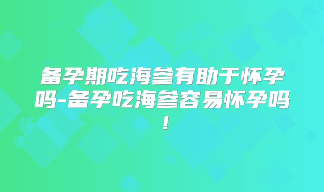 备孕期吃海参有助于怀孕吗-备孕吃海参容易怀孕吗!