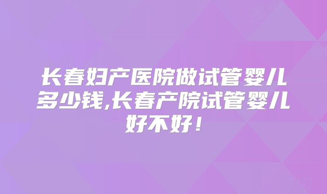 长春妇产医院做试管婴儿多少钱,长春产院试管婴儿好不好！
