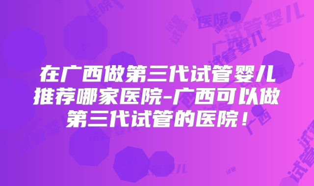 在广西做第三代试管婴儿推荐哪家医院-广西可以做第三代试管的医院！