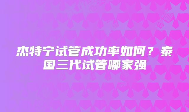 杰特宁试管成功率如何?泰国三代试管哪家强
