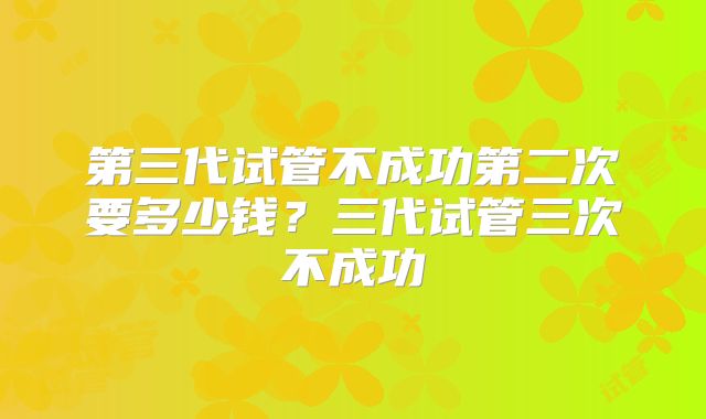 第三代试管不成功第二次要多少钱？三代试管三次不成功