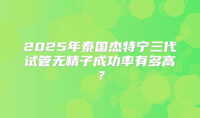 2025年泰国杰特宁三代试管无精子成功率有多高?