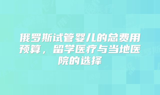 俄罗斯试管婴儿的总费用预算,留学医疗与当地医院的选择