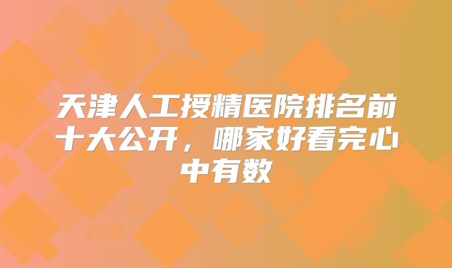 天津人工授精医院排名前十大公开，哪家好看完心中有数