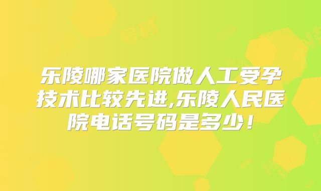 乐陵哪家医院做人工受孕技术比较先进,乐陵人民医院电话号码是多少！