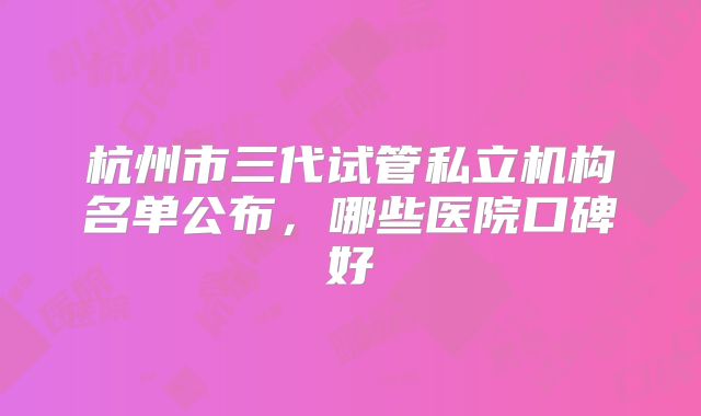 杭州市三代试管私立机构名单公布,哪些医院口碑好