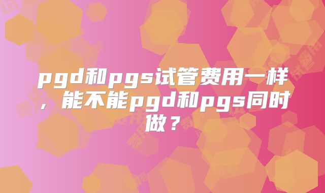 pgd和pgs试管费用一样,能不能pgd和pgs同时做?