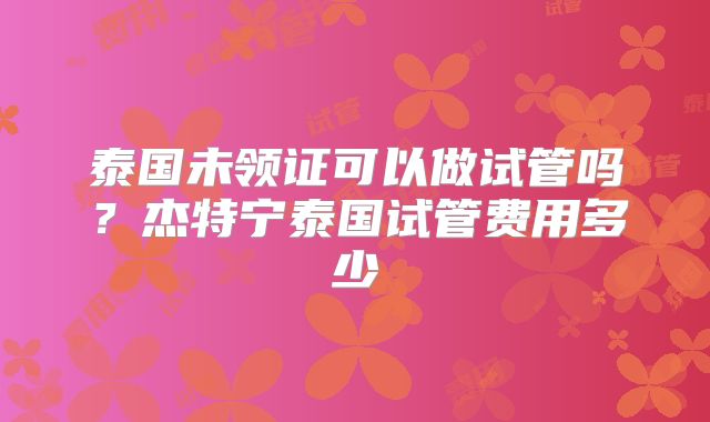 泰国未领证可以做试管吗？杰特宁泰国试管费用多少