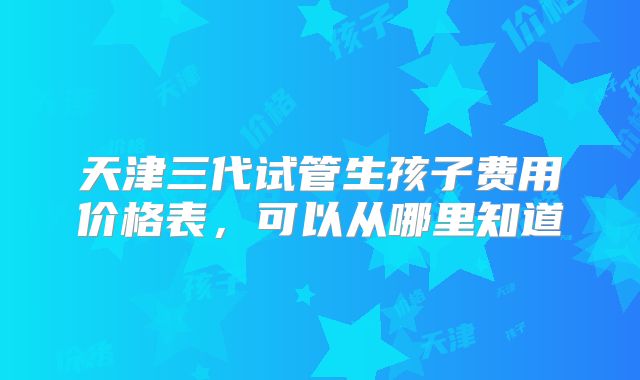 天津三代试管生孩子费用价格表，可以从哪里知道
