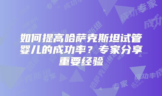 如何提高哈萨克斯坦试管婴儿的成功率？专家分享重要经验