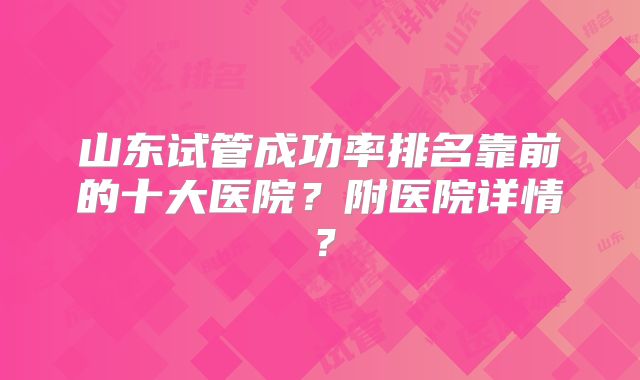 山东试管成功率排名靠前的十大医院？附医院详情？