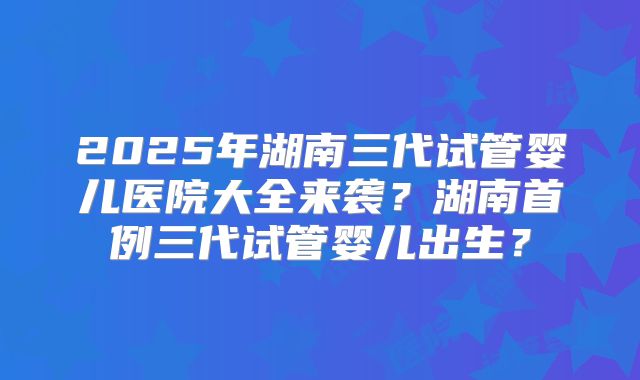2025年湖南三代试管婴儿医院大全来袭？湖南首例三代试管婴儿出生？