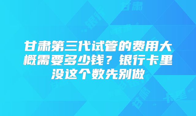 甘肃第三代试管的费用大概需要多少钱?银行卡里没这个数先别做