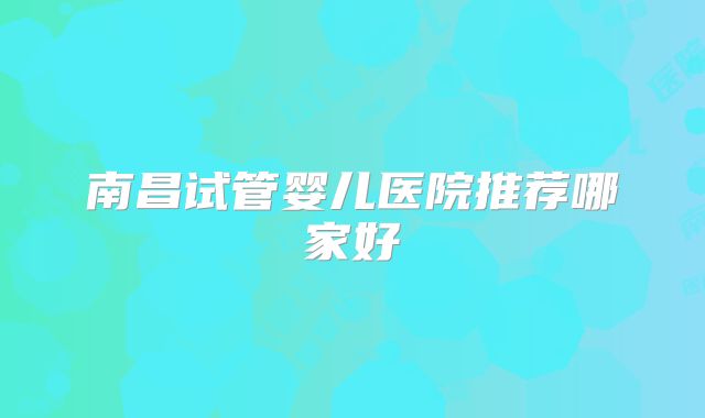 南昌试管婴儿医院推荐哪家好