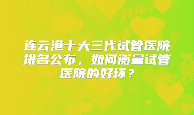 连云港十大三代试管医院排名公布，如何衡量试管医院的好坏？