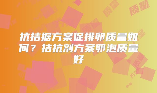 抗拮据方案促排卵质量如何？拮抗剂方案卵泡质量好