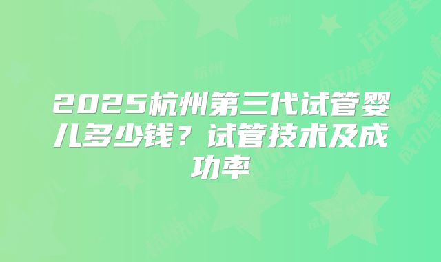 2025杭州第三代试管婴儿多少钱？试管技术及成功率