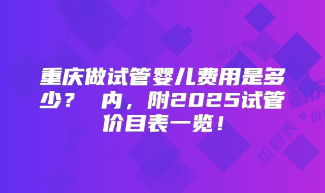重庆做试管婴儿费用是多少？ 内，附2025试管价目表一览！