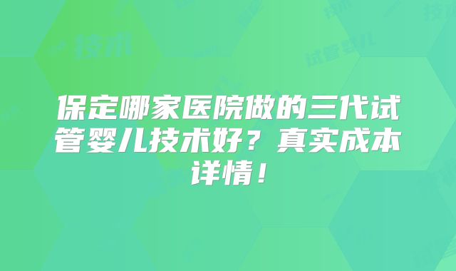 保定哪家医院做的三代试管婴儿技术好？真实成本详情！