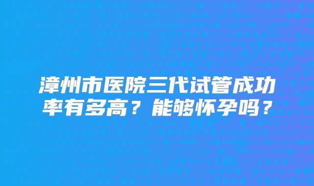 漳州市医院三代试管成功率有多高?能够怀孕吗?