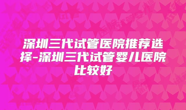 深圳三代试管医院推荐选择-深圳三代试管婴儿医院比较好
