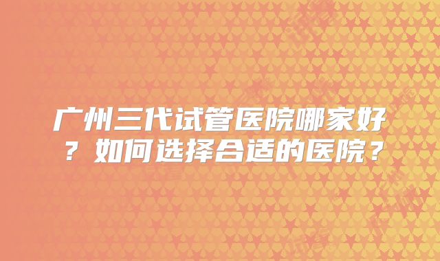 广州三代试管医院哪家好？如何选择合适的医院？