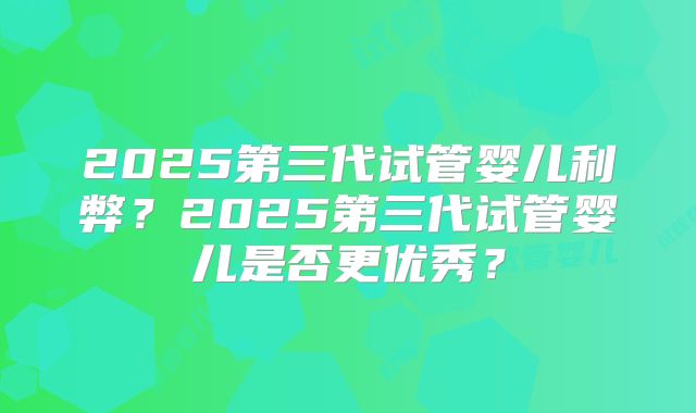 2025第三代试管婴儿利弊?2025第三代试管婴儿是否更优秀?