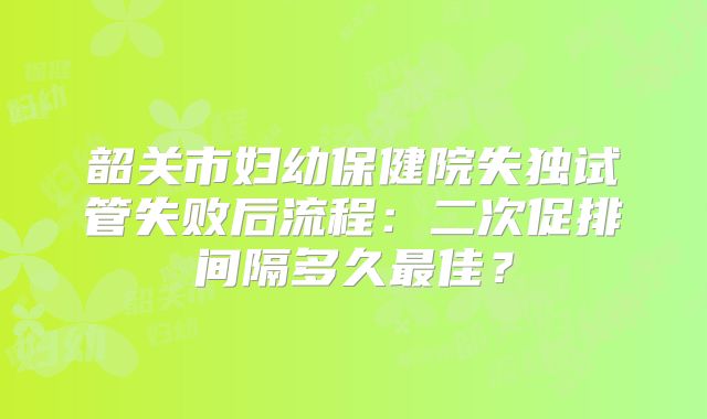 韶关市妇幼保健院失独试管失败后流程：二次促排间隔多久最佳？
