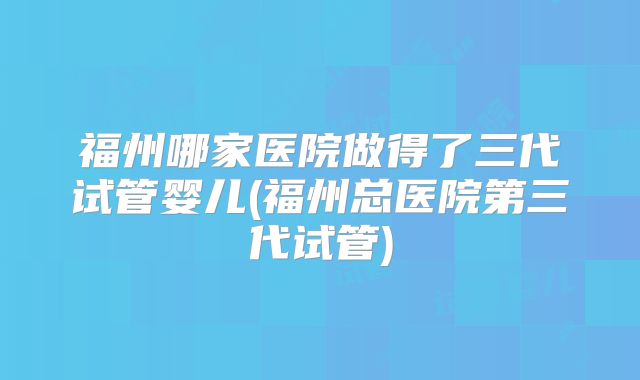福州哪家医院做得了三代试管婴儿(福州总医院第三代试管)