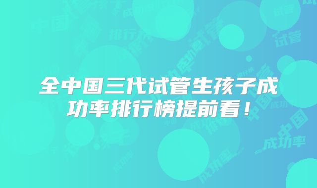 全中国三代试管生孩子成功率排行榜提前看！