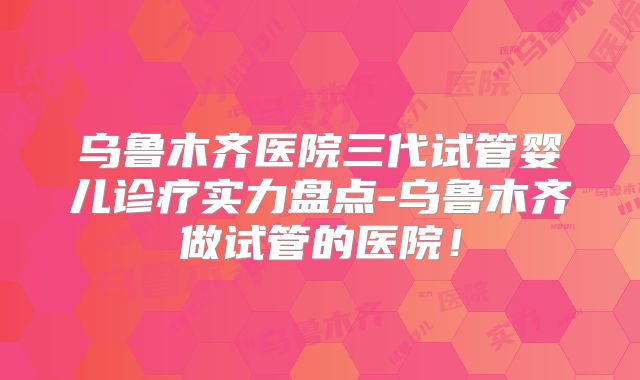 乌鲁木齐医院三代试管婴儿诊疗实力盘点-乌鲁木齐做试管的医院！