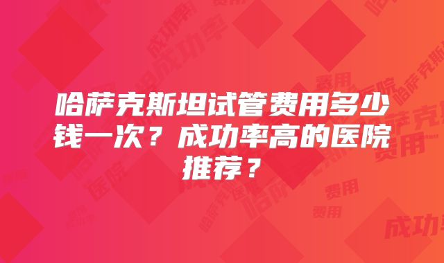 哈萨克斯坦试管费用多少钱一次?成功率高的医院推荐?